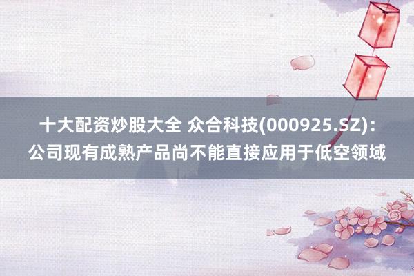 十大配资炒股大全 众合科技(000925.SZ)：公司现有成熟产品尚不能直接应用于低空领域