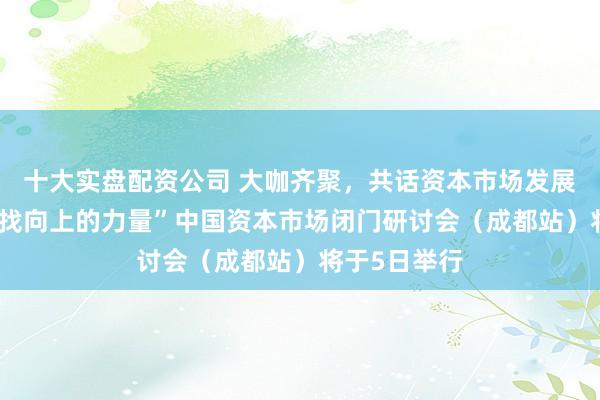 十大实盘配资公司 大咖齐聚，共话资本市场发展新路径 “寻找向上的力量”中国资本市场闭门研讨会（成都站）将于5日举行