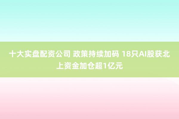 十大实盘配资公司 政策持续加码 18只AI股获北上资金加仓超1亿元