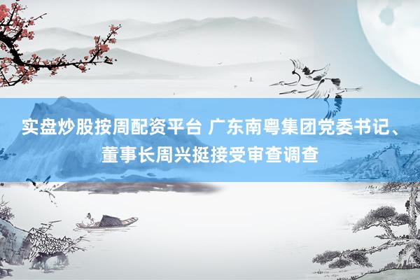 实盘炒股按周配资平台 广东南粤集团党委书记、董事长周兴挺接受审查调查