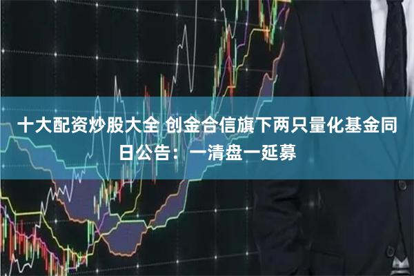 十大配资炒股大全 创金合信旗下两只量化基金同日公告：一清盘一延募