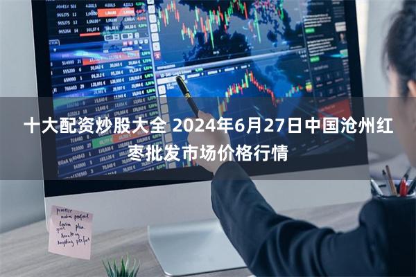 十大配资炒股大全 2024年6月27日中国沧州红枣批发市场价格行情