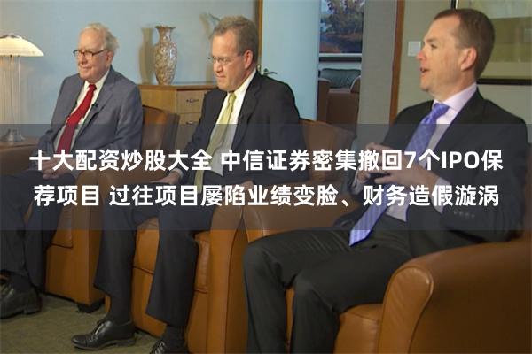 十大配资炒股大全 中信证券密集撤回7个IPO保荐项目 过往项目屡陷业绩变脸、财务造假漩涡