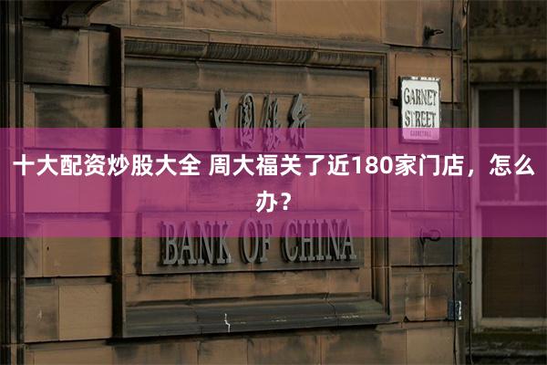 十大配资炒股大全 周大福关了近180家门店，怎么办？