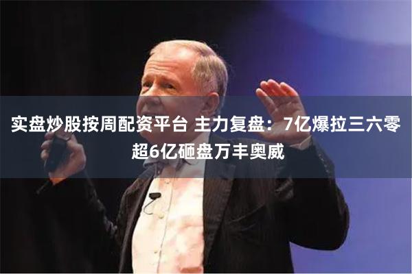 实盘炒股按周配资平台 主力复盘：7亿爆拉三六零 超6亿砸盘万丰奥威