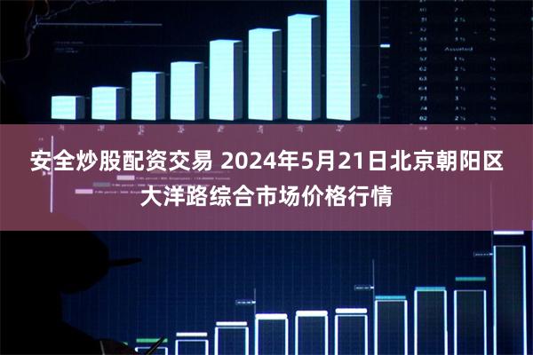 安全炒股配资交易 2024年5月21日北京朝阳区大洋路综合市场价格行情