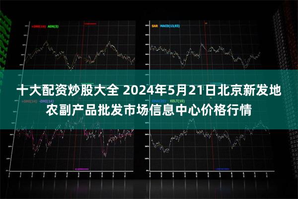 十大配资炒股大全 2024年5月21日北京新发地农副产品批发市场信息中心价格行情