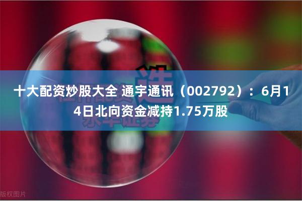 十大配资炒股大全 通宇通讯（002792）：6月14日北向资金减持1.75万股