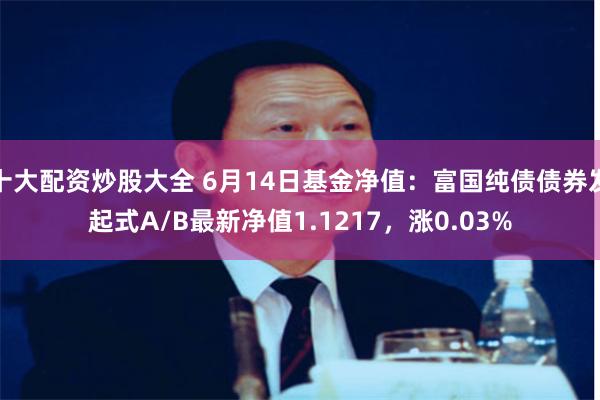 十大配资炒股大全 6月14日基金净值：富国纯债债券发起式A/B最新净值1.1217，涨0.03%