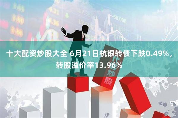 十大配资炒股大全 6月21日杭银转债下跌0.49%，转股溢价率13.96%