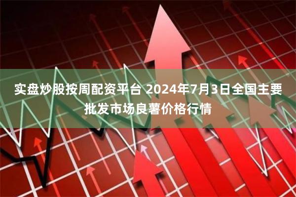 实盘炒股按周配资平台 2024年7月3日全国主要批发市场良薯价格行情