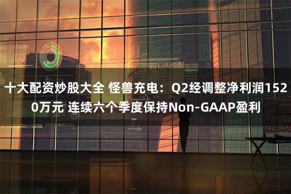 十大配资炒股大全 怪兽充电：Q2经调整净利润1520万元 连续六个季度保持Non-GAAP盈利