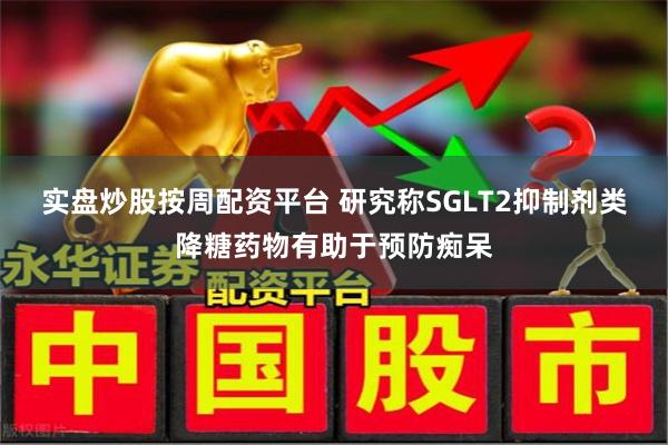 实盘炒股按周配资平台 研究称SGLT2抑制剂类降糖药物有助于预防痴呆