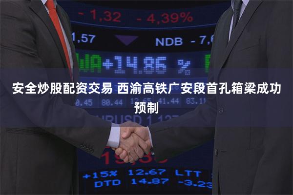 安全炒股配资交易 西渝高铁广安段首孔箱梁成功预制