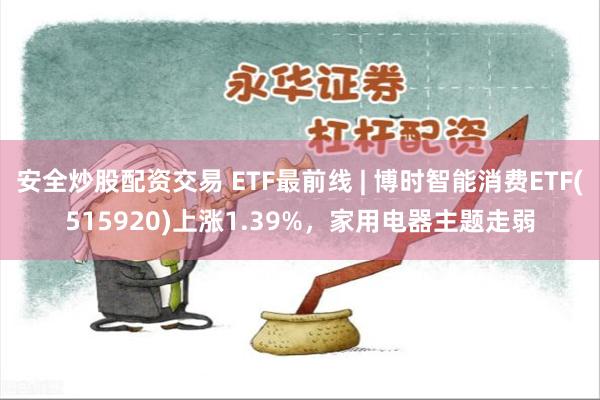 安全炒股配资交易 ETF最前线 | 博时智能消费ETF(515920)上涨1.39%，家用电器主题走弱