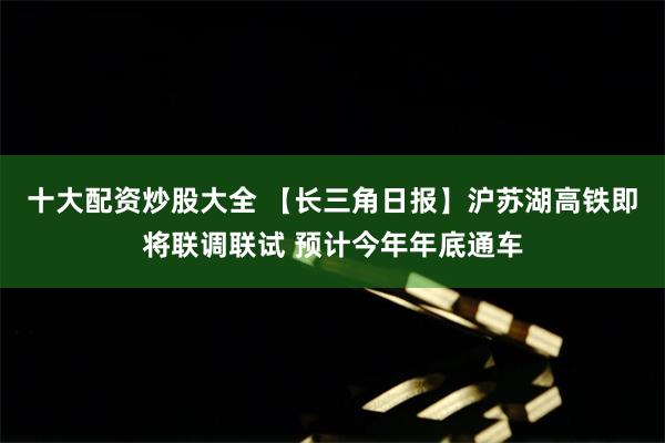 十大配资炒股大全 【长三角日报】沪苏湖高铁即将联调联试 预计今年年底通车